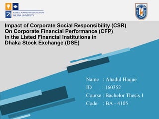 Name : Ahadul Haque
ID : 160352
Course : Bachelor Thesis 1
Code : BA - 4105
Impact of Corporate Social Responsibility (CSR)
On Corporate Financial Performance (CFP)
in the Listed Financial Institutions in
Dhaka Stock Exchange (DSE)
 