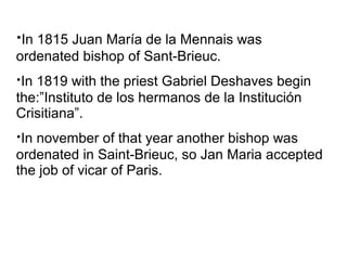 ·In 1815 Juan María de la Mennais was
ordenated bishop of Sant-Brieuc.
·In 1819 with the priest Gabriel Deshaves begin
the:”Instituto de los hermanos de la Institución
Crisitiana”.
·In november of that year another bishop was
ordenated in Saint-Brieuc, so Jan Maria accepted
the job of vicar of Paris.
 