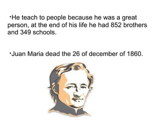 ·He teach to people because he was a great
person, at the end of his life he had 852 brothers
and 349 schools.


·Juan Maria dead the 26 of december of 1860.
 