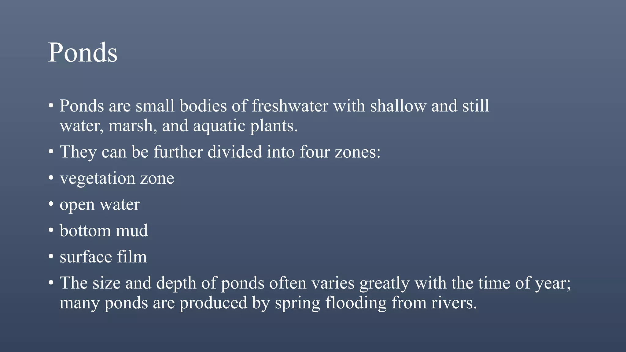 Ponds
• Ponds are small bodies of freshwater with shallow and still
water, marsh, and aquatic plants.
• They can be further divided into four zones:
• vegetation zone
• open water
• bottom mud
• surface film
• The size and depth of ponds often varies greatly with the time of year;
many ponds are produced by spring flooding from rivers.
 