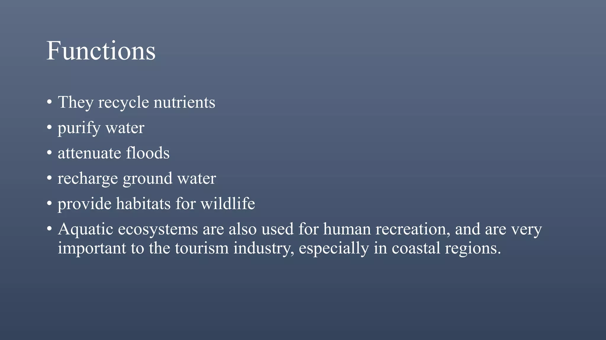 Functions
• They recycle nutrients
• purify water
• attenuate floods
• recharge ground water
• provide habitats for wildlife
• Aquatic ecosystems are also used for human recreation, and are very
important to the tourism industry, especially in coastal regions.
 