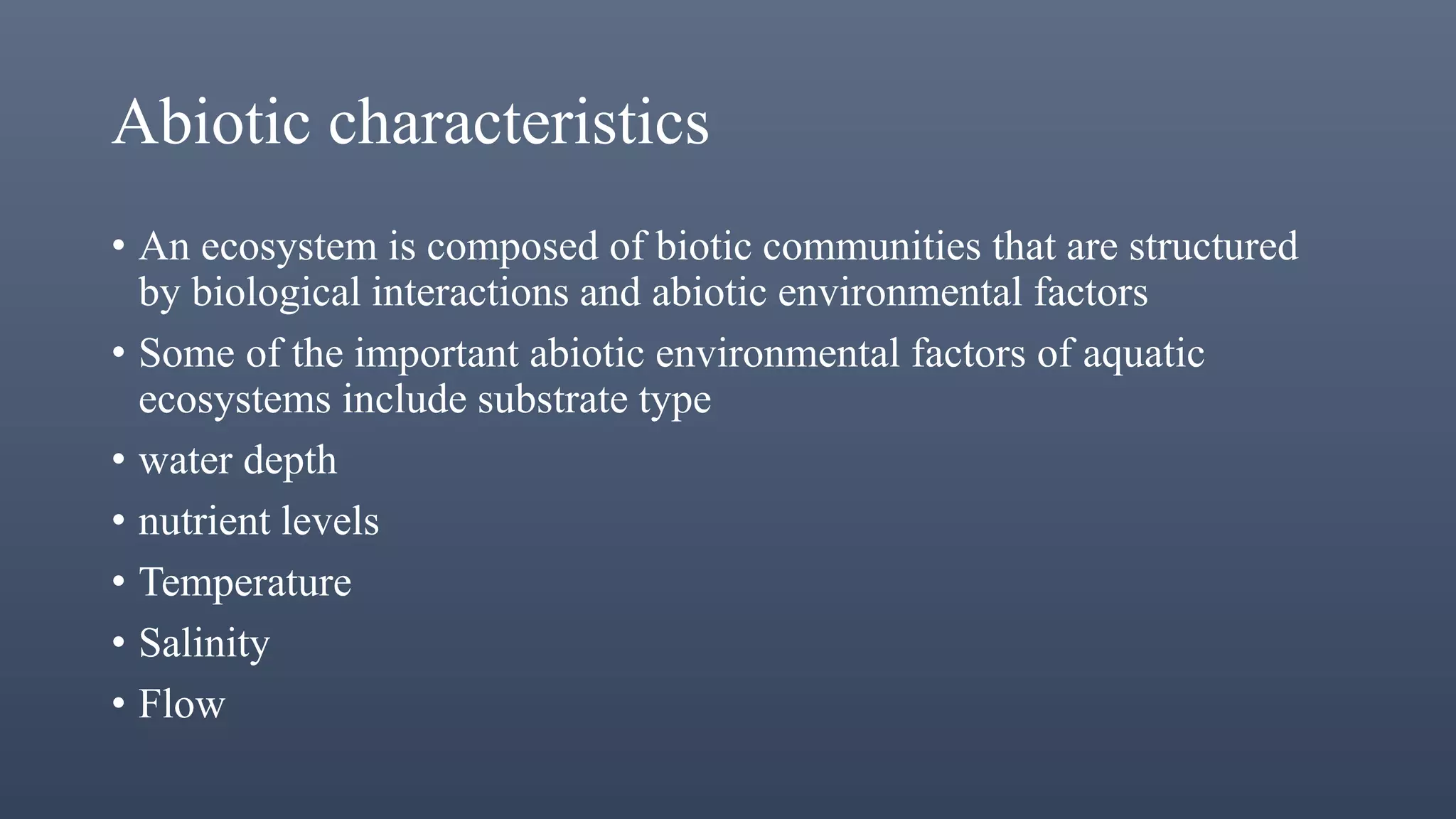 Abiotic characteristics
• An ecosystem is composed of biotic communities that are structured
by biological interactions and abiotic environmental factors
• Some of the important abiotic environmental factors of aquatic
ecosystems include substrate type
• water depth
• nutrient levels
• Temperature
• Salinity
• Flow
 