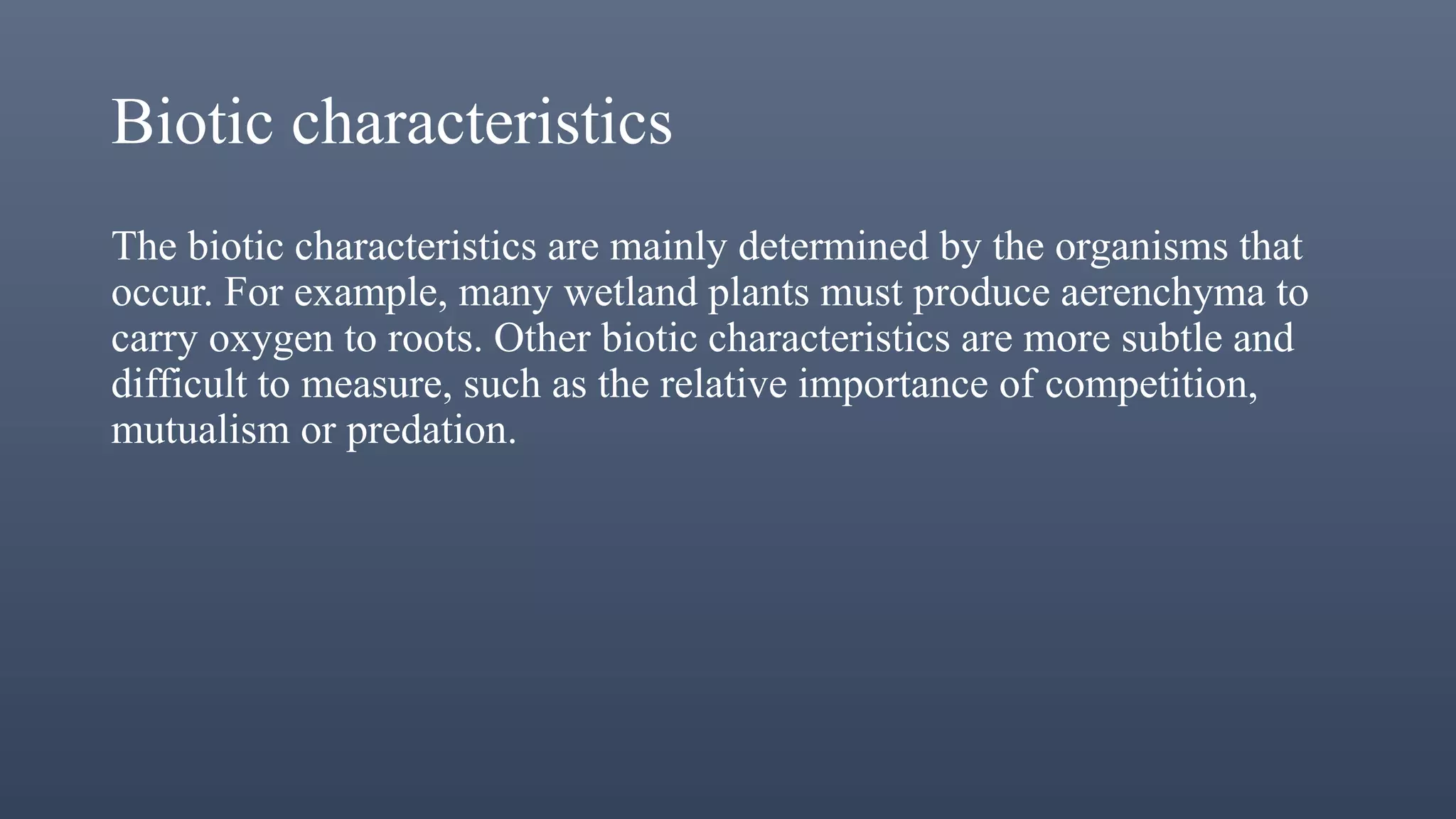 Biotic characteristics
The biotic characteristics are mainly determined by the organisms that
occur. For example, many wetland plants must produce aerenchyma to
carry oxygen to roots. Other biotic characteristics are more subtle and
difficult to measure, such as the relative importance of competition,
mutualism or predation.
 