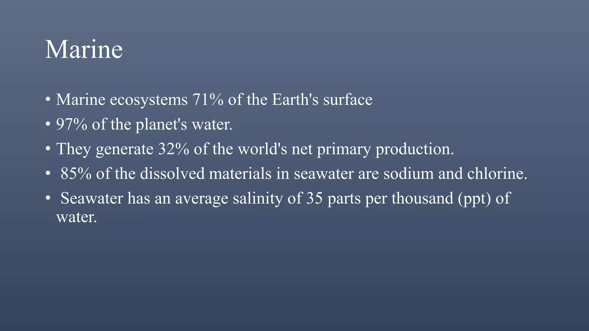Marine
• Marine ecosystems 71% of the Earth's surface
• 97% of the planet's water.
• They generate 32% of the world's net primary production.
• 85% of the dissolved materials in seawater are sodium and chlorine.
• Seawater has an average salinity of 35 parts per thousand (ppt) of
water.
 