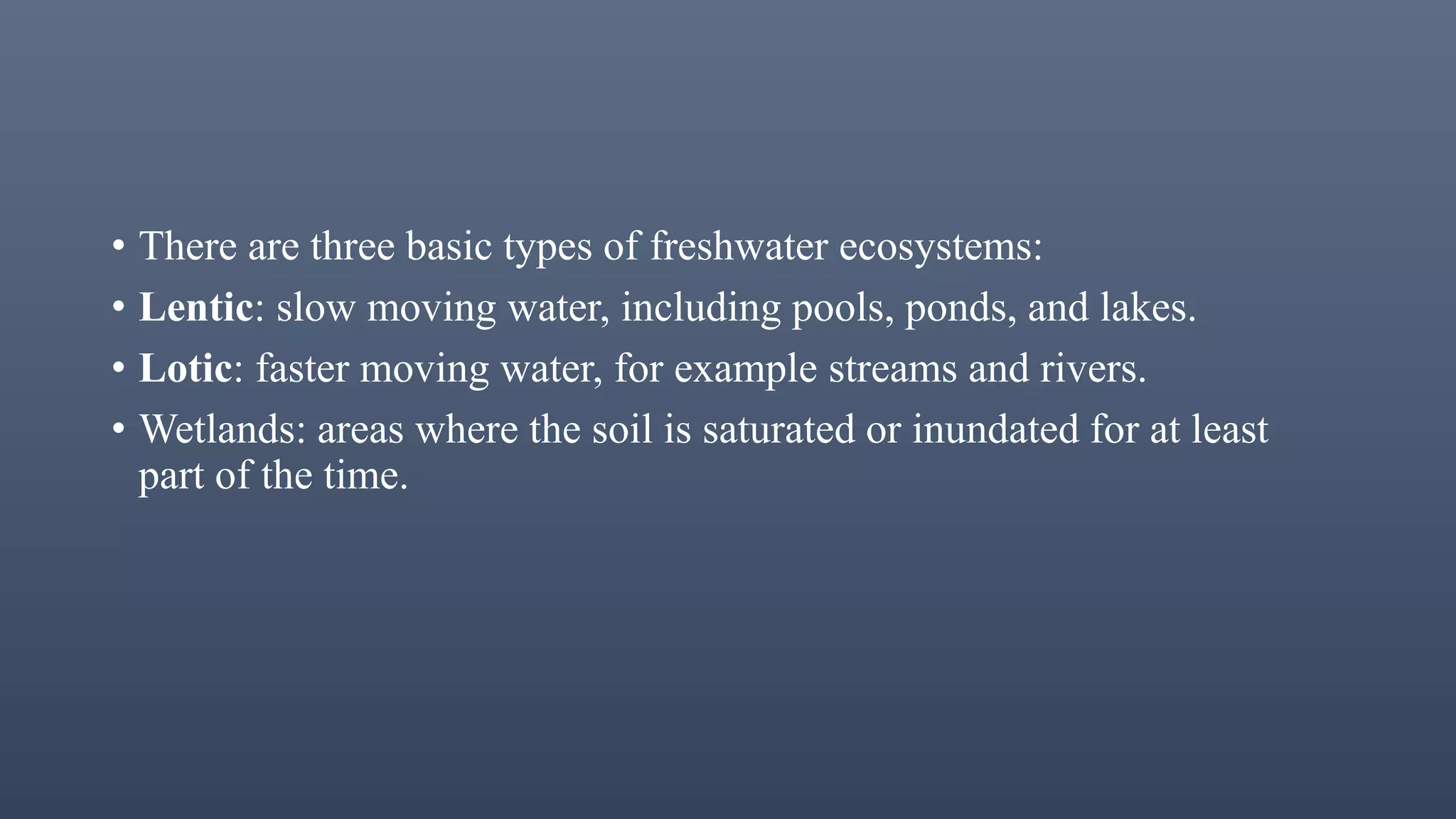 • There are three basic types of freshwater ecosystems:
• Lentic: slow moving water, including pools, ponds, and lakes.
• Lotic: faster moving water, for example streams and rivers.
• Wetlands: areas where the soil is saturated or inundated for at least
part of the time.
 