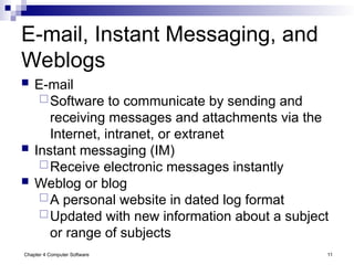 Chapter 4 Computer Software 11
E-mail, Instant Messaging, and
Weblogs
 E-mail
Software to communicate by sending and
receiving messages and attachments via the
Internet, intranet, or extranet
 Instant messaging (IM)
Receive electronic messages instantly
 Weblog or blog
A personal website in dated log format
Updated with new information about a subject
or range of subjects
 