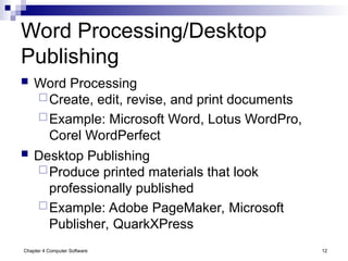 Chapter 4 Computer Software 12
Word Processing/Desktop
Publishing
 Word Processing
Create, edit, revise, and print documents
Example: Microsoft Word, Lotus WordPro,
Corel WordPerfect
 Desktop Publishing
Produce printed materials that look
professionally published
Example: Adobe PageMaker, Microsoft
Publisher, QuarkXPress
 