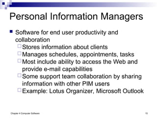 Chapter 4 Computer Software 15
Personal Information Managers
 Software for end user productivity and
collaboration
Stores information about clients
Manages schedules, appointments, tasks
Most include ability to access the Web and
provide e-mail capabilities
Some support team collaboration by sharing
information with other PIM users
Example: Lotus Organizer, Microsoft Outlook
 