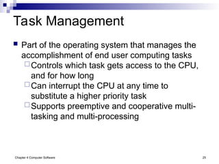Chapter 4 Computer Software 25
Task Management
 Part of the operating system that manages the
accomplishment of end user computing tasks
Controls which task gets access to the CPU,
and for how long
Can interrupt the CPU at any time to
substitute a higher priority task
Supports preemptive and cooperative multi-
tasking and multi-processing
 
