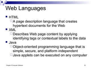 Chapter 4 Computer Software 32
Web Languages
 HTML
A page description language that creates
hypertext documents for the Web
 XML
Describes Web page content by applying
identifying tags or contextual labels to the data
 Java
Object-oriented programming language that is
simple, secure, and platform independent
Java applets can be executed on any computer
 