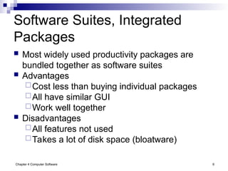 Chapter 4 Computer Software 6
Software Suites, Integrated
Packages
 Most widely used productivity packages are
bundled together as software suites
 Advantages
Cost less than buying individual packages
All have similar GUI
Work well together
 Disadvantages
All features not used
Takes a lot of disk space (bloatware)
 