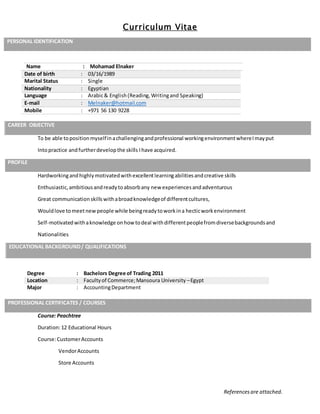 Curriculum Vitae
Referencesare attached.
PERSONAL IDENTIFICATION
Name : Mohamad Elnaker
Date of birth : 03/16/1989
Marital Status : Single
Nationality : Egyptian
Language : Arabic& English(Reading,Writingand Speaking)
E-mail : Melnaker@hotmail.com
Mobile : +971 56 130 9228
CAREER OBJECTIVE
To be able topositionmyselfinachallengingandprofessional workingenvironmentwhereImayput
Intopractice andfurtherdevelopthe skills Ihave acquired.
PROFILE
Hardworkingandhighlymotivatedwithexcellentlearningabilitiesandcreative skills
Enthusiastic,ambitiousandreadytoabsorbany new experiencesandadventurous
Great communicationskillswithabroadknowledgeof differentcultures,
Wouldlove tomeetnewpeople while beingreadytoworkina hecticworkenvironment
Self-motivatedwithaknowledge onhow todeal withdifferentpeoplefromdiversebackgroundsand
Nationalities
EDUCATIONAL BACKGROUND/ QUALIFICATIONS
Degree : Bachelors Degree of Trading 2011
Location : Facultyof Commerce;Mansoura University –Egypt
Major : AccountingDepartment
Course: Peachtree
Duration:12 Educational Hours
Course:CustomerAccounts
VendorAccounts
Store Accounts
PROFESSIONAL CERTIFICATES / COURSES
 