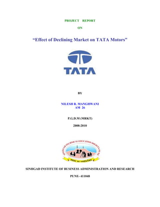 PROJECT      REPORT

                           ON


   “Effect of Declining Market on TATA Motors”




                            BY


                  NILESH R. MANGHWANI
                          AM 26


                      P.G.D.M (MRKT)

                         2008-2010




SINHGAD INSTITUTE OF BUSINESS ADMINISTRATION AND RESEARCH

                       PUNE- 411048
 