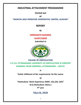 1
INDUSTRIAL ATTACHMENT PROGRAMME
Carried out
at
“NAINITAL MILK PRODUCER COOPERATIVE LIMITED, LALKUAN”
REPORT
By
SIDDHARTH KHANNA
UUHF/16039
Submitted to
COLLEGE OF HORTICULTURE
V.C.S.G. UTTARAKHAND UNIVERSITY OF HORTICULTURE & FORESTRY
BHARSAR, PAURI GARHWAL, UTTARAKHAND – 246123
in
Partial fulfilment of the requirements for the course
of
“Horticulture Work Experience (HWE- 101,102, 103)”
B.Sc.Horticulture (Hons.)
4th
year
March,2020
 