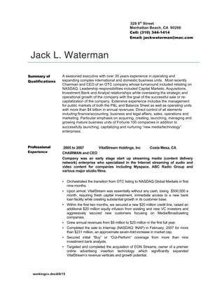 workingcv.doc4/6/15
328 8th
Street
Manhattan Beach, CA 90266
Cell: (310) 344-1414
Email: jackwaterman@mac.com
Jack L. Waterman
Summary of
Qualifications
A seasoned executive with over 30 years experience in operating and
expanding complex international and domestic business units. Most recently
Chairman and CEO of an OTC company whose turnaround included relisting on
NASDAQ. Leadership responsibilities included Capital Markets, Acquisitions,
Investment Bank and Analyst relationships while overseeing the strategic and
operational growth of the company with the goal of the successful sale or re-
capitalization of the company. Extensive experience includes the management
for public markets of both the P&L and Balance Sheet as well as operating units
with more than $4 billion in annual revenues. Direct control of all elements
including finance/accounting, business and legal affairs, sales, operations and
marketing. Particular emphasis on acquiring, creating, launching, managing and
growing mature business units of Fortune 100 companies in addition to
successfully launching, capitalizing and nurturing “new media/technology”
enterprises.
Professional
Experience
2005 to 2007 VitalStream Holdings, Inc Costa Mesa, CA
CHAIRMAN and CEO
Company was an early stage start up streaming media (content delivery
network) enterprise who specialized in the Internet streaming of audio and
video content for companies including Myspace, ABC Radio Group and
various major studio films.
▪ Orchestrated the transition from OTC listing to NASDAQ Global Markets in first
nine months.
▪ Upon arrival, VitalStream was essentially without any cash, losing $500,000 a
month, requiring fresh capital investment, immediate access to a new bank
loan facility while creating substantial growth in its customer base.
▪ Within the first two months, we secured a new $20 million credit line, raised an
additional $20 million equity infusion from existing and new VC investors and
aggressively secured new customers focusing on Media/Broadcasting
companies.
▪ Grew annual revenues from $9 million to $25 million in the first full year.
▪ Completed the sale to Internap (NASDAQ: INAP) in February, 2007 for more
than $231 million, an approximate seven-fold increase in market cap.
▪ Secured initial “Buy” or “Out-Perform” coverage from more than nine
investment bank analysts.
▪ Targeted and completed the acquisition of EON Streams, owner of a premier
online advertising insertion technology which significantly expanded
VitalStream’s revenue verticals and growth potential.
 