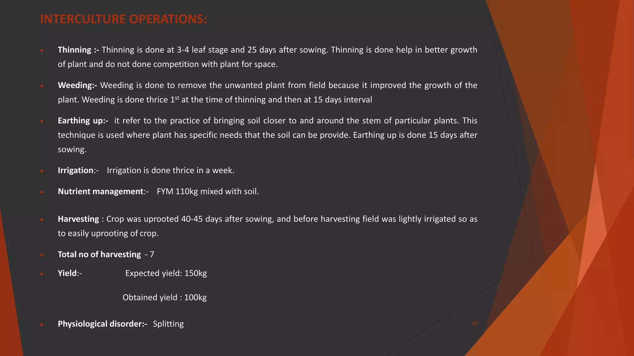INTERCULTURE OPERATIONS:
 Thinning :- Thinning is done at 3-4 leaf stage and 25 days after sowing. Thinning is done help in better growth
of plant and do not done competition with plant for space.
 Weeding:- Weeding is done to remove the unwanted plant from field because it improved the growth of the
plant. Weeding is done thrice 1st at the time of thinning and then at 15 days interval
 Earthing up:- it refer to the practice of bringing soil closer to and around the stem of particular plants. This
technique is used where plant has specific needs that the soil can be provide. Earthing up is done 15 days after
sowing.
 Irrigation:- Irrigation is done thrice in a week.
 Nutrient management:- FYM 110kg mixed with soil.
 Harvesting : Crop was uprooted 40-45 days after sowing, and before harvesting field was lightly irrigated so as
to easily uprooting of crop.
 Total no of harvesting - 7
 Yield:- Expected yield: 150kg
Obtained yield : 100kg
 Physiological disorder:- Splitting 10
 