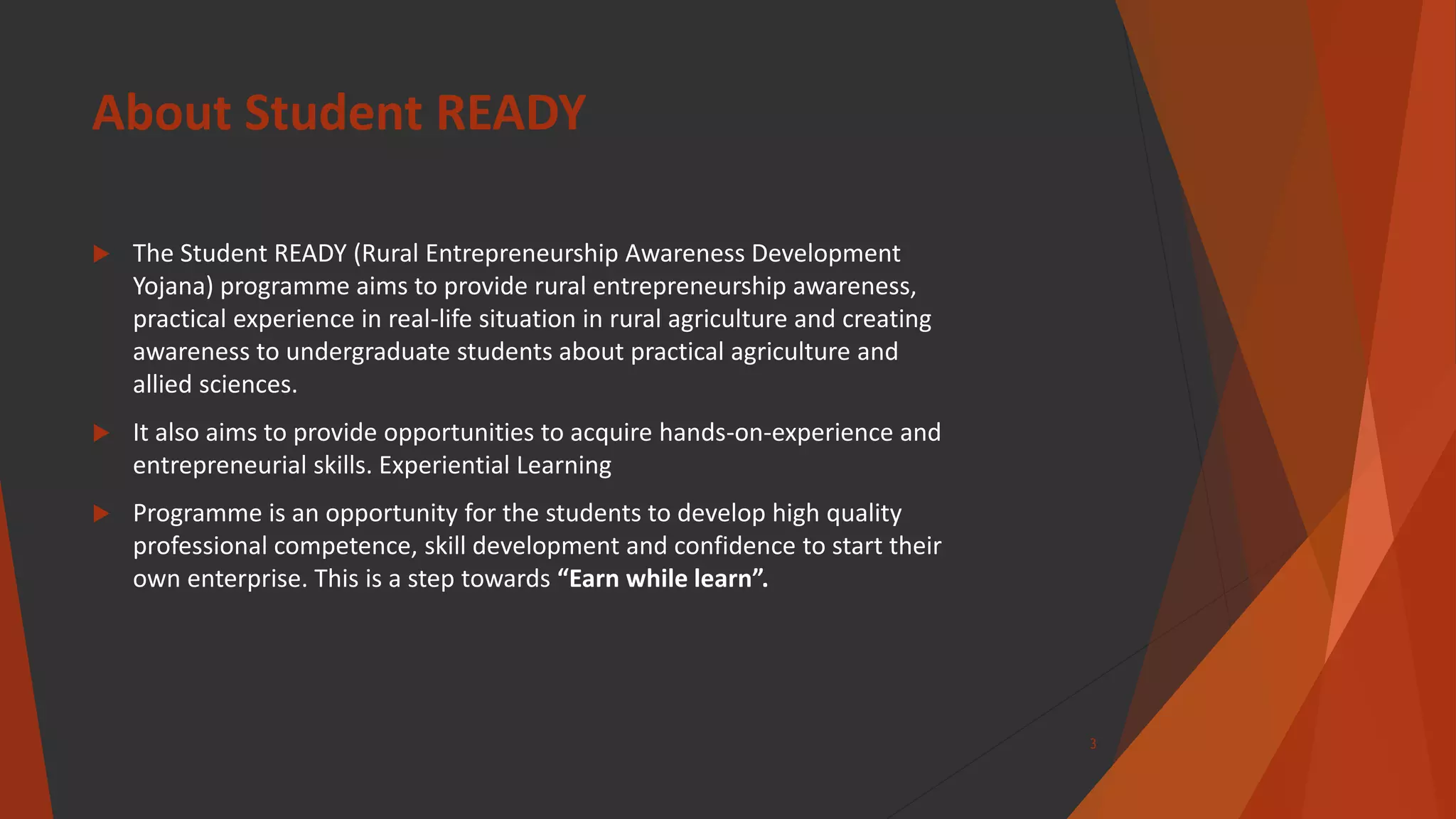 About Student READY
 The Student READY (Rural Entrepreneurship Awareness Development
Yojana) programme aims to provide rural entrepreneurship awareness,
practical experience in real-life situation in rural agriculture and creating
awareness to undergraduate students about practical agriculture and
allied sciences.
 It also aims to provide opportunities to acquire hands-on-experience and
entrepreneurial skills. Experiential Learning
 Programme is an opportunity for the students to develop high quality
professional competence, skill development and confidence to start their
own enterprise. This is a step towards “Earn while learn”.
3
 