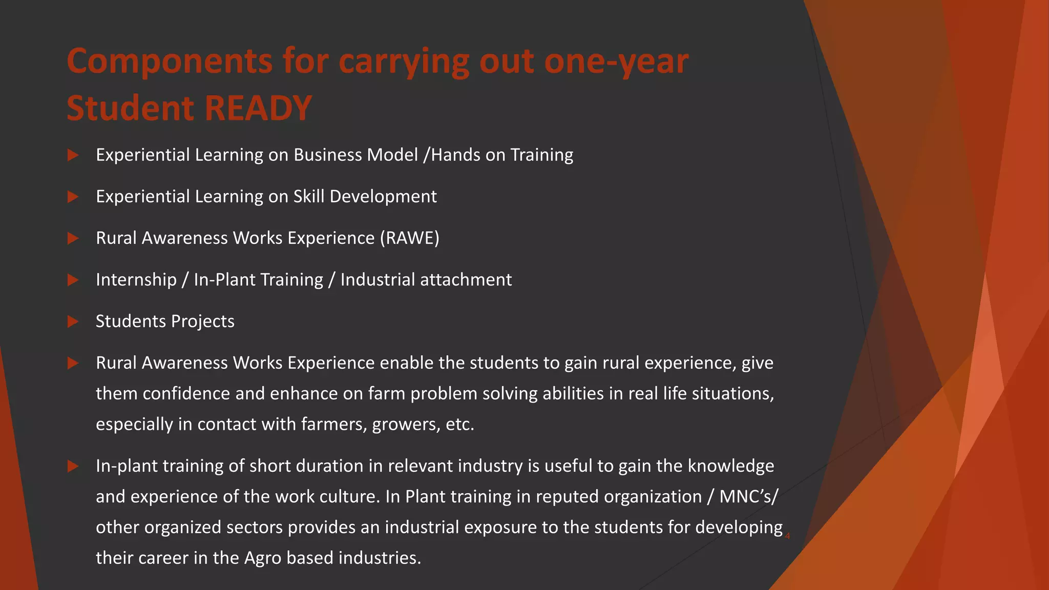 Components for carrying out one-year
Student READY
 Experiential Learning on Business Model /Hands on Training
 Experiential Learning on Skill Development
 Rural Awareness Works Experience (RAWE)
 Internship / In-Plant Training / Industrial attachment
 Students Projects
 Rural Awareness Works Experience enable the students to gain rural experience, give
them confidence and enhance on farm problem solving abilities in real life situations,
especially in contact with farmers, growers, etc.
 In-plant training of short duration in relevant industry is useful to gain the knowledge
and experience of the work culture. In Plant training in reputed organization / MNC’s/
other organized sectors provides an industrial exposure to the students for developing
their career in the Agro based industries.
4
 