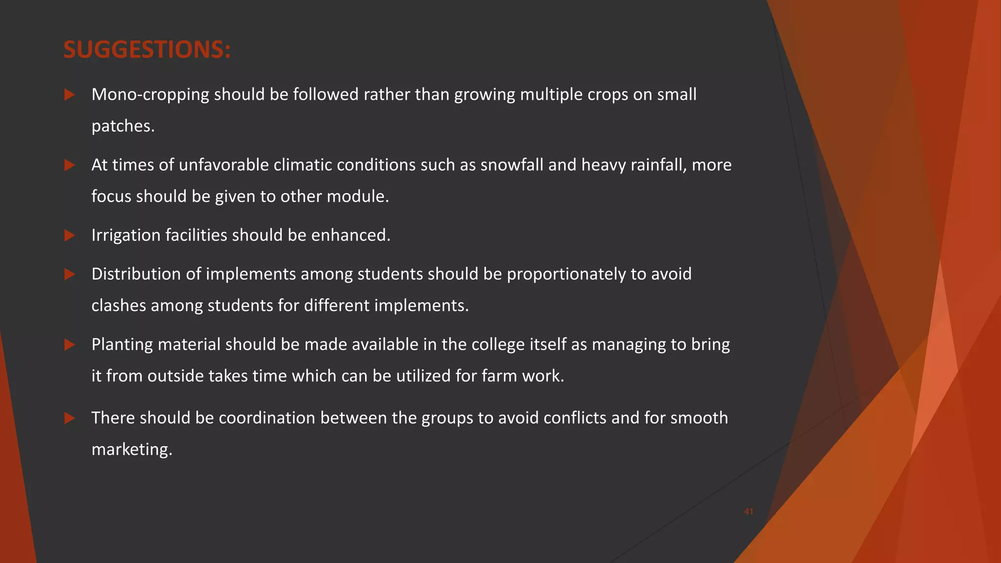 SUGGESTIONS:
 Mono-cropping should be followed rather than growing multiple crops on small
patches.
 At times of unfavorable climatic conditions such as snowfall and heavy rainfall, more
focus should be given to other module.
 Irrigation facilities should be enhanced.
 Distribution of implements among students should be proportionately to avoid
clashes among students for different implements.
 Planting material should be made available in the college itself as managing to bring
it from outside takes time which can be utilized for farm work.
 There should be coordination between the groups to avoid conflicts and for smooth
marketing.
41
 