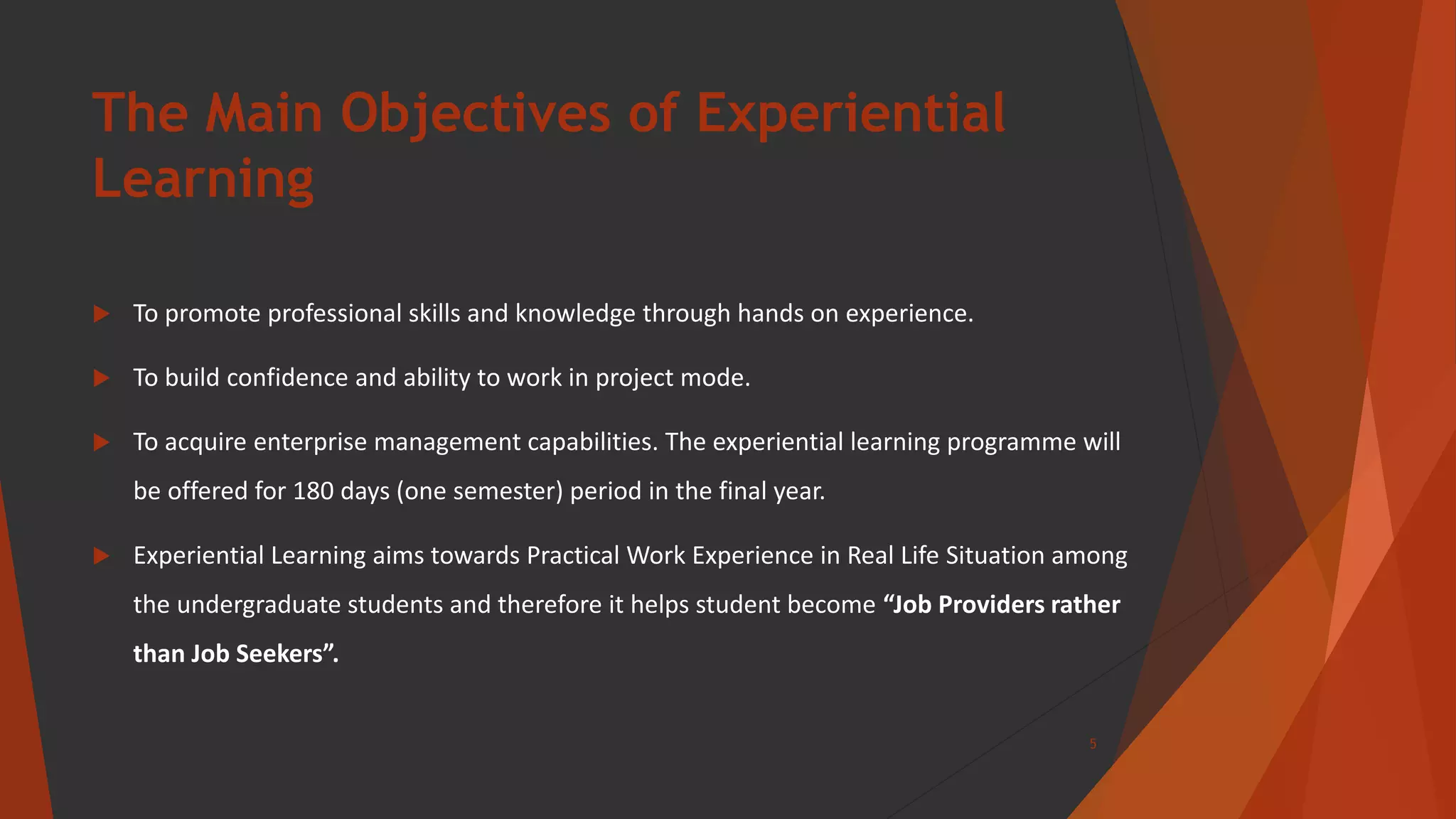 The Main Objectives of Experiential
Learning
 To promote professional skills and knowledge through hands on experience.
 To build confidence and ability to work in project mode.
 To acquire enterprise management capabilities. The experiential learning programme will
be offered for 180 days (one semester) period in the final year.
 Experiential Learning aims towards Practical Work Experience in Real Life Situation among
the undergraduate students and therefore it helps student become “Job Providers rather
than Job Seekers”.
5
 