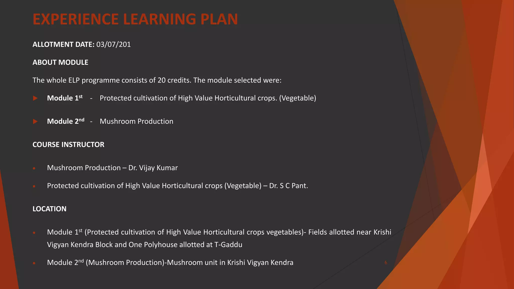 EXPERIENCE LEARNING PLAN
ALLOTMENT DATE: 03/07/201
ABOUT MODULE
The whole ELP programme consists of 20 credits. The module selected were:
 Module 1st - Protected cultivation of High Value Horticultural crops. (Vegetable)
 Module 2nd - Mushroom Production
COURSE INSTRUCTOR
 Mushroom Production – Dr. Vijay Kumar
 Protected cultivation of High Value Horticultural crops (Vegetable) – Dr. S C Pant.
LOCATION
 Module 1st (Protected cultivation of High Value Horticultural crops vegetables)- Fields allotted near Krishi
Vigyan Kendra Block and One Polyhouse allotted at T-Gaddu
 Module 2nd (Mushroom Production)-Mushroom unit in Krishi Vigyan Kendra 6
 