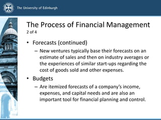 The Process of Financial Management
2 of 4
• Forecasts (continued)
– New ventures typically base their forecasts on an
estimate of sales and then on industry averages or
the experiences of similar start-ups regarding the
cost of goods sold and other expenses.
• Budgets
– Are itemized forecasts of a company’s income,
expenses, and capital needs and are also an
important tool for financial planning and control.
 