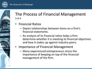 The Process of Financial Management
3 of 4
• Financial Ratios
– Depict relationships between items on a firm’s
financial statements.
– An analysis of its financial ratios helps a firm
determine whether it is meeting its financial objectives
and how it stakes up against industry peers.
• Importance of Financial Management
– Many experienced entrepreneurs stress the
importance of keeping on top of the financial
management of the firm.
 