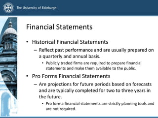 Financial Statements
• Historical Financial Statements
– Reflect past performance and are usually prepared on
a quarterly and annual basis.
• Publicly traded firms are required to prepare financial
statements and make them available to the public.
• Pro Forms Financial Statements
– Are projections for future periods based on forecasts
and are typically completed for two to three years in
the future.
• Pro forma financial statements are strictly planning tools and
are not required.
 