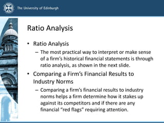 Ratio Analysis
• Ratio Analysis
– The most practical way to interpret or make sense
of a firm’s historical financial statements is through
ratio analysis, as shown in the next slide.
• Comparing a Firm’s Financial Results to
Industry Norms
– Comparing a firm’s financial results to industry
norms helps a firm determine how it stakes up
against its competitors and if there are any
financial “red flags” requiring attention.
 