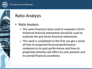 Ratio Analysis
• Ratio Analysis
– The same financial ratios used to evaluate a firm’s
historical financial statements should be used to
evaluate the pro forma financial statements.
– This work is completed so the firm can get a sense
of how its projected financial performance
compares to its past performance and how its
projected activities will affect its cash position and
its overall financial soundness.
 