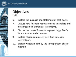 Objectives
2 of 2
6. Explain the purpose of a statement of cash flows.
7. Discuss how financial ratios are used to analyze and
interpret a firm’s financial statements.
8. Discuss the role of forecasts in projecting a firm's
future income and expenses.
9. Explain what a completely new firm bases its
forecasts on.
10. Explain what is meant by the term percent of sales
method.
 