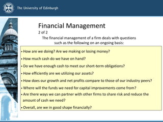 Financial Management
2 of 2
The financial management of a firm deals with questions
such as the following on an ongoing basis:
• How are we doing? Are we making or losing money?
• How much cash do we have on hand?
• Do we have enough cash to meet our short-term obligations?
• How efficiently are we utilizing our assets?
• How does our growth and net profits compare to those of our industry peers?
• Where will the funds we need for capital improvements come from?
• Are there ways we can partner with other firms to share risk and reduce the
amount of cash we need?
• Overall, are we in good shape financially?
 