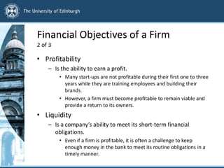 Financial Objectives of a Firm
2 of 3
• Profitability
– Is the ability to earn a profit.
• Many start-ups are not profitable during their first one to three
years while they are training employees and building their
brands.
• However, a firm must become profitable to remain viable and
provide a return to its owners.
• Liquidity
– Is a company’s ability to meet its short-term financial
obligations.
• Even if a firm is profitable, it is often a challenge to keep
enough money in the bank to meet its routine obligations in a
timely manner.
 