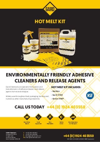 Gard Chemicals are specialist formulators and
manufacturers of adhesive cleaners and release
agents for hot and cold glue.
Widely used throughout food, packaging, bottling and
numerous other manufacturing industries.
HOT MELT KIT INCLUDES:
- Gardex
- Gard EV60
- Green HMP
CALL US TODAY +44 (0) 1924 403550
ENVIRONMENTALLY FRIENDLY ADHESIVE
CLEANERS AND RELEASE AGENTS
GARD Chemicals
Larragard Limited,
Chapel Lane,
Heckmondwike,
West Yorkshire WF16 9JP
T	 +44 (0) 1924 403550
F	 +44 (0) 1924 400999
E	sales@gardchemicals.com
W	www.gardchemicals.com
Non Citrus
Based
Food
Approved
Safety
in Use
Non
Flammable
Non Hazardous
for Transport
+44 (0) 1924 403550
HOT MELT KIT
ISO 9001, ISO 14001 & OHSAS 18001 Approved
 
