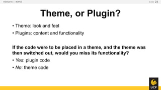Theme, or Plugin?
• Theme: look and feel
• Plugins: content and functionality
If the code were to be placed in a theme, and the theme
was then switched out, would you miss its functionality?
• Yes: plugin code
• No: theme code
HEW2016 — #DPA5 SLIDE 24
 