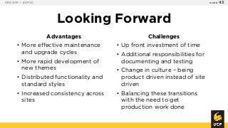 Looking Forward
Advantages
• More effective maintenance
and upgrade cycles
• More rapid development of
new themes
• Distributed functionality and
standard styles
• Increased consistency across
sites
Challenges
• Up front investment of time
• Additional responsibilities for
documenting and testing
• Change in culture – being
product driven instead of site
driven
• Balancing these transitions
with the need to get
production work done
HEW2016 — #DPA5 SLIDE 43
 