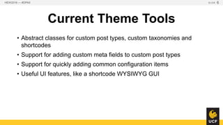 Current Theme Tools
• Abstract classes for custom post types, custom taxonomies
and shortcodes
• Support for adding custom meta fields to custom post types
• Support for quickly adding common configuration items
• Useful UI features, like a shortcode WYSIWYG GUI
HEW2016 — #DPA5 SLIDE 6
 