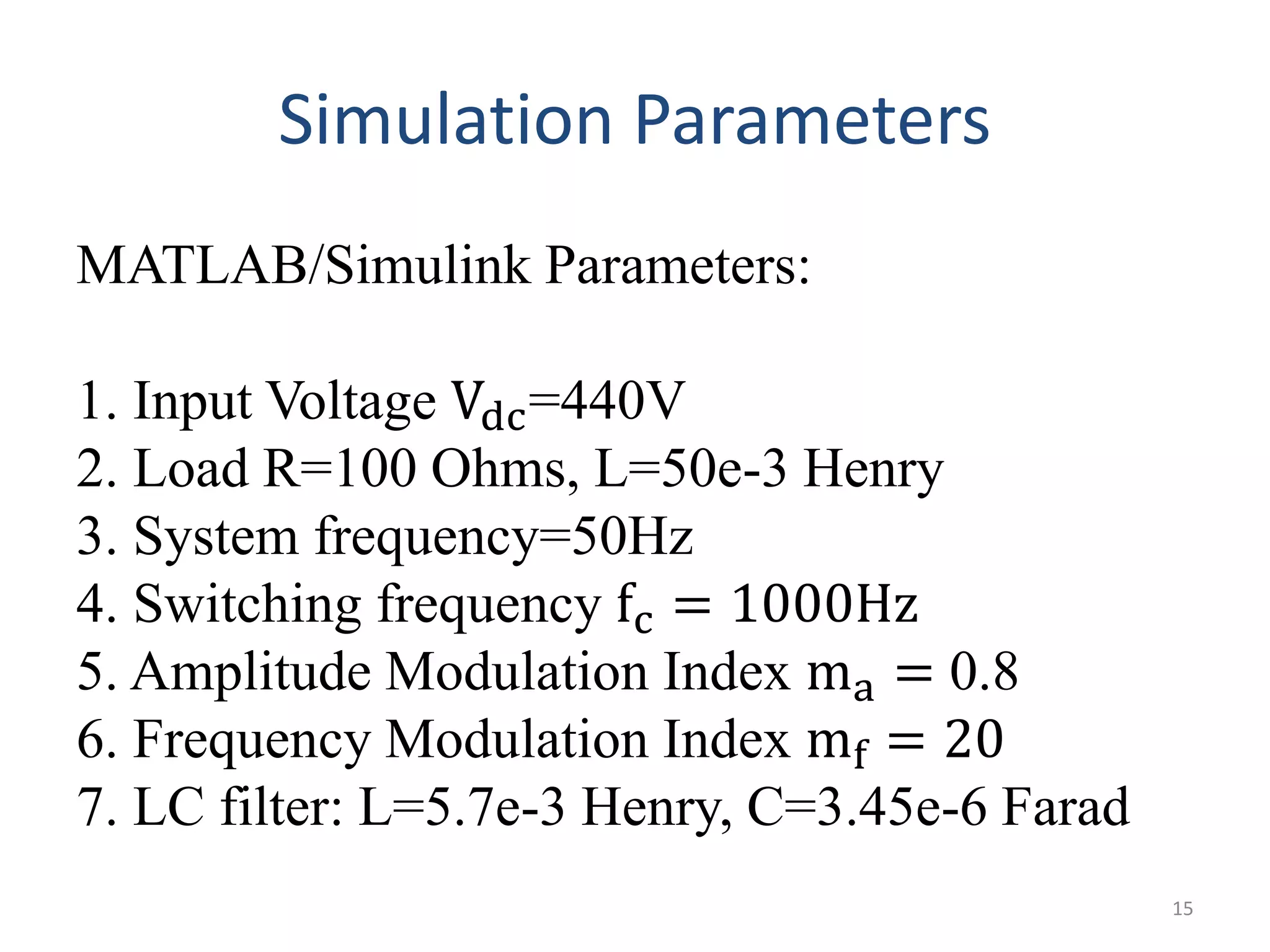 Simulation Parameters
MATLAB/Simulink Parameters:
1. Input Voltage Vdc=440V
2. Load R=100 Ohms, L=50e-3 Henry
3. System frequency=50Hz
4. Switching frequency fc = 1000Hz
5. Amplitude Modulation Index ma = 0.8
6. Frequency Modulation Index mf = 20
7. LC filter: L=5.7e-3 Henry, C=3.45e-6 Farad
15
 
