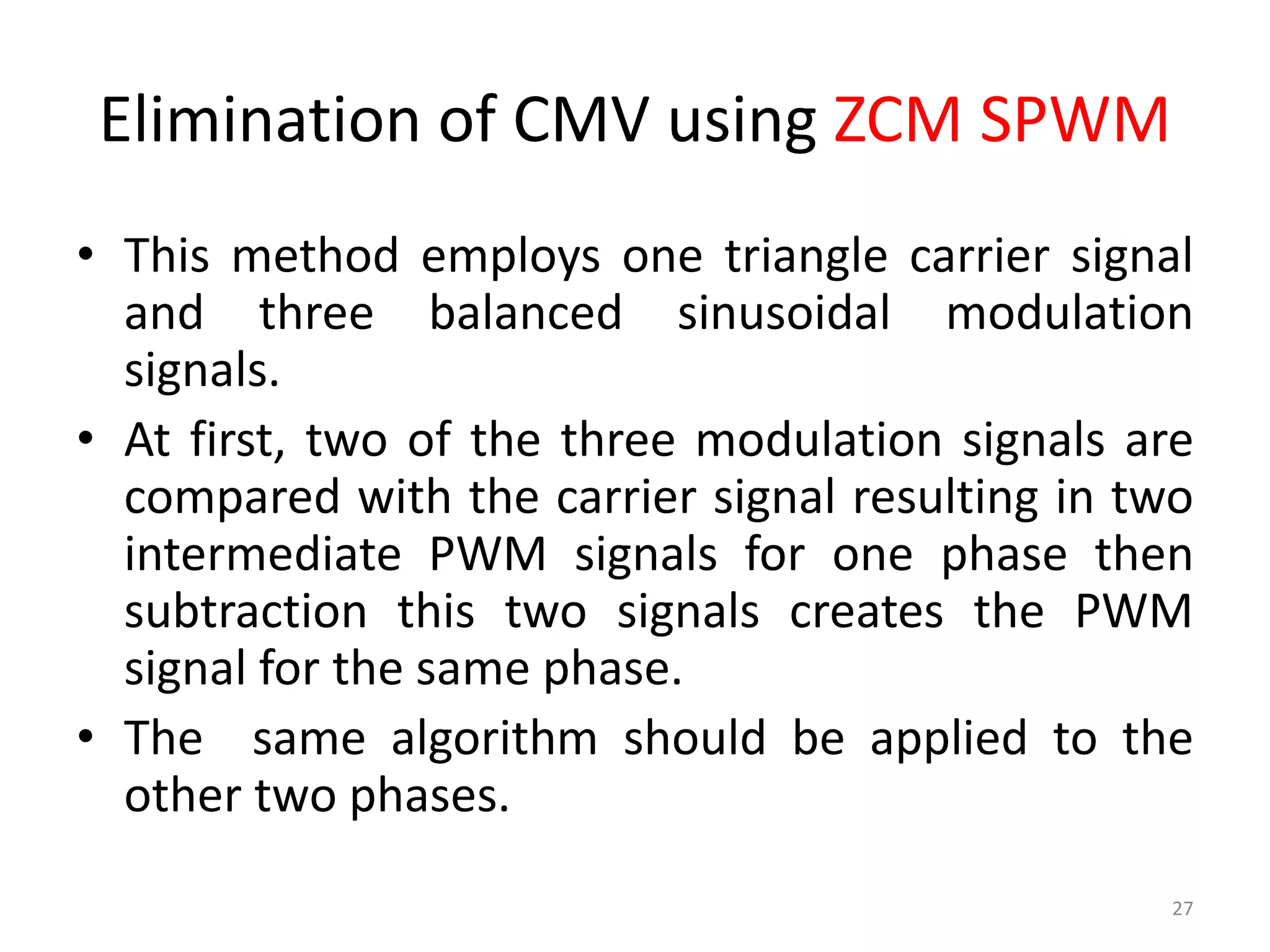 Elimination of CMV using ZCM SPWM
• This method employs one triangle carrier signal
and three balanced sinusoidal modulation
signals.
• At first, two of the three modulation signals are
compared with the carrier signal resulting in two
intermediate PWM signals for one phase then
subtraction this two signals creates the PWM
signal for the same phase.
• The same algorithm should be applied to the
other two phases.
27
 
