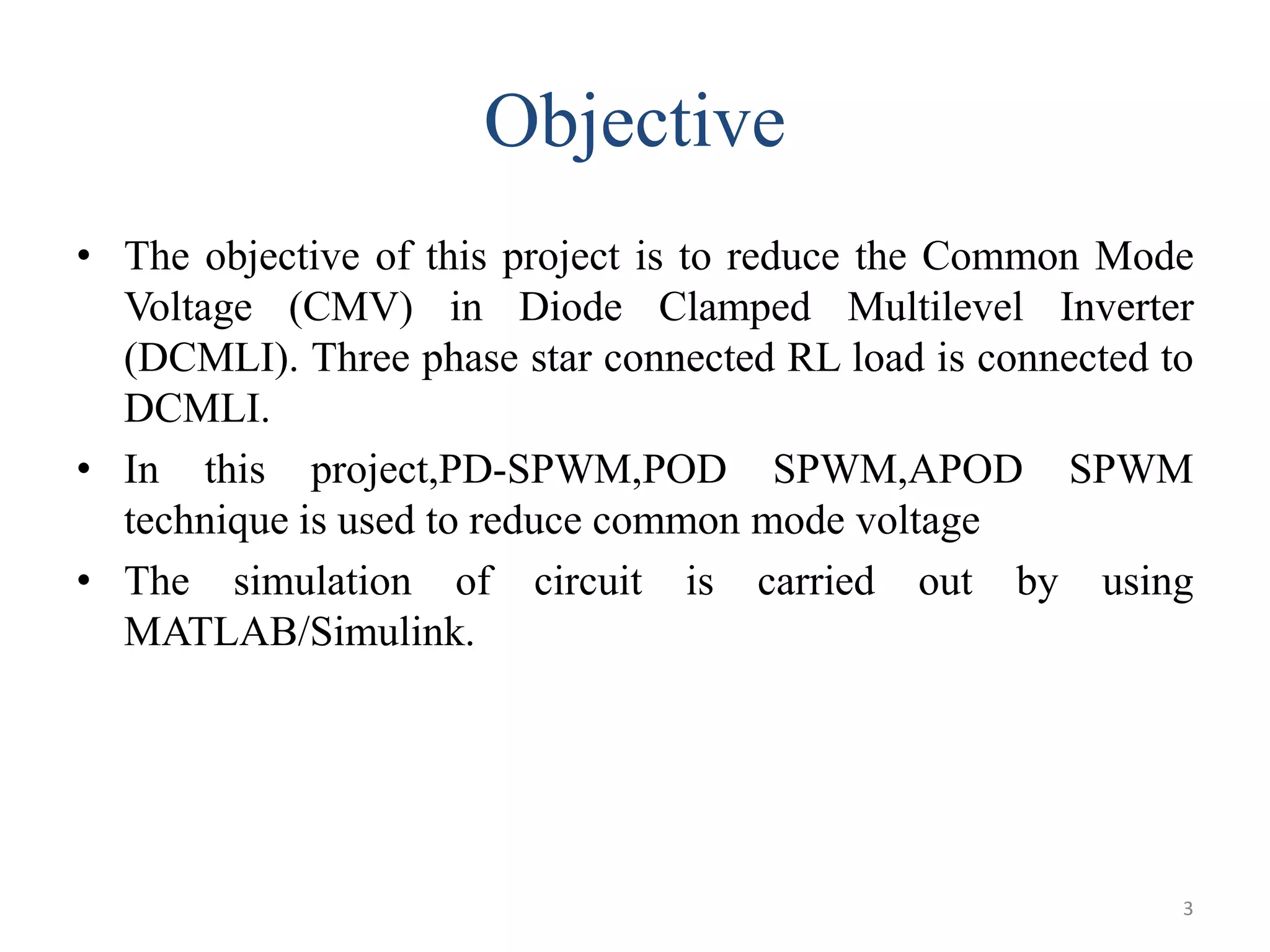 Objective
• The objective of this project is to reduce the Common Mode
Voltage (CMV) in Diode Clamped Multilevel Inverter
(DCMLI). Three phase star connected RL load is connected to
DCMLI.
• In this project,PD-SPWM,POD SPWM,APOD SPWM
technique is used to reduce common mode voltage
• The simulation of circuit is carried out by using
MATLAB/Simulink.
3
 