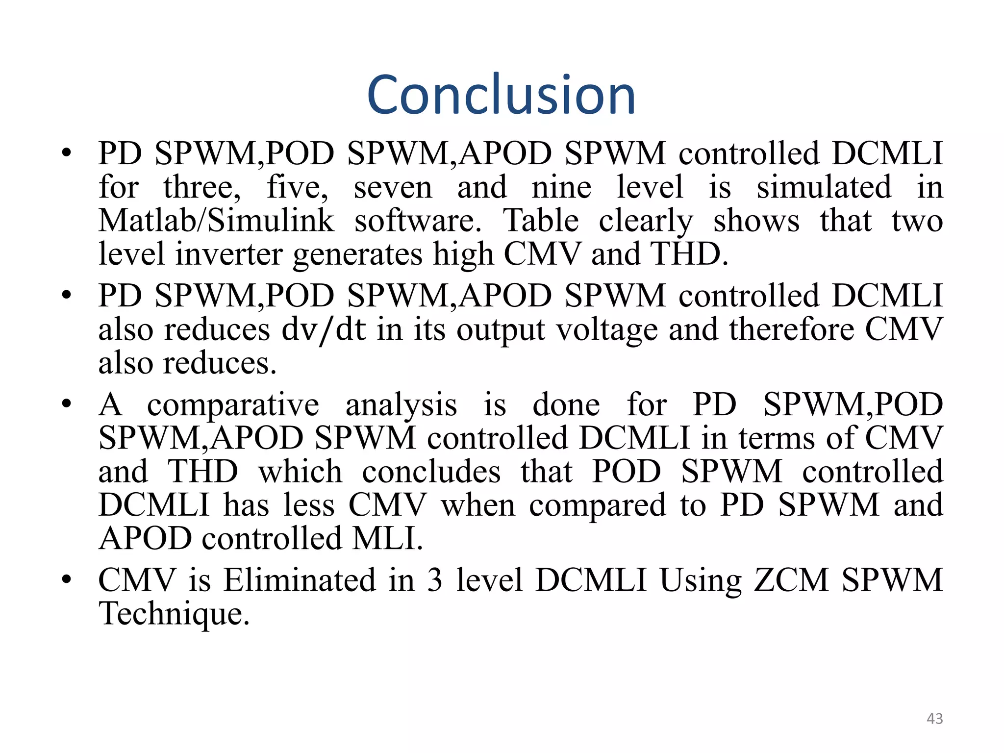 Conclusion
• PD SPWM,POD SPWM,APOD SPWM controlled DCMLI
for three, five, seven and nine level is simulated in
Matlab/Simulink software. Table clearly shows that two
level inverter generates high CMV and THD.
• PD SPWM,POD SPWM,APOD SPWM controlled DCMLI
also reduces dv/dt in its output voltage and therefore CMV
also reduces.
• A comparative analysis is done for PD SPWM,POD
SPWM,APOD SPWM controlled DCMLI in terms of CMV
and THD which concludes that POD SPWM controlled
DCMLI has less CMV when compared to PD SPWM and
APOD controlled MLI.
• CMV is Eliminated in 3 level DCMLI Using ZCM SPWM
Technique.
43
 