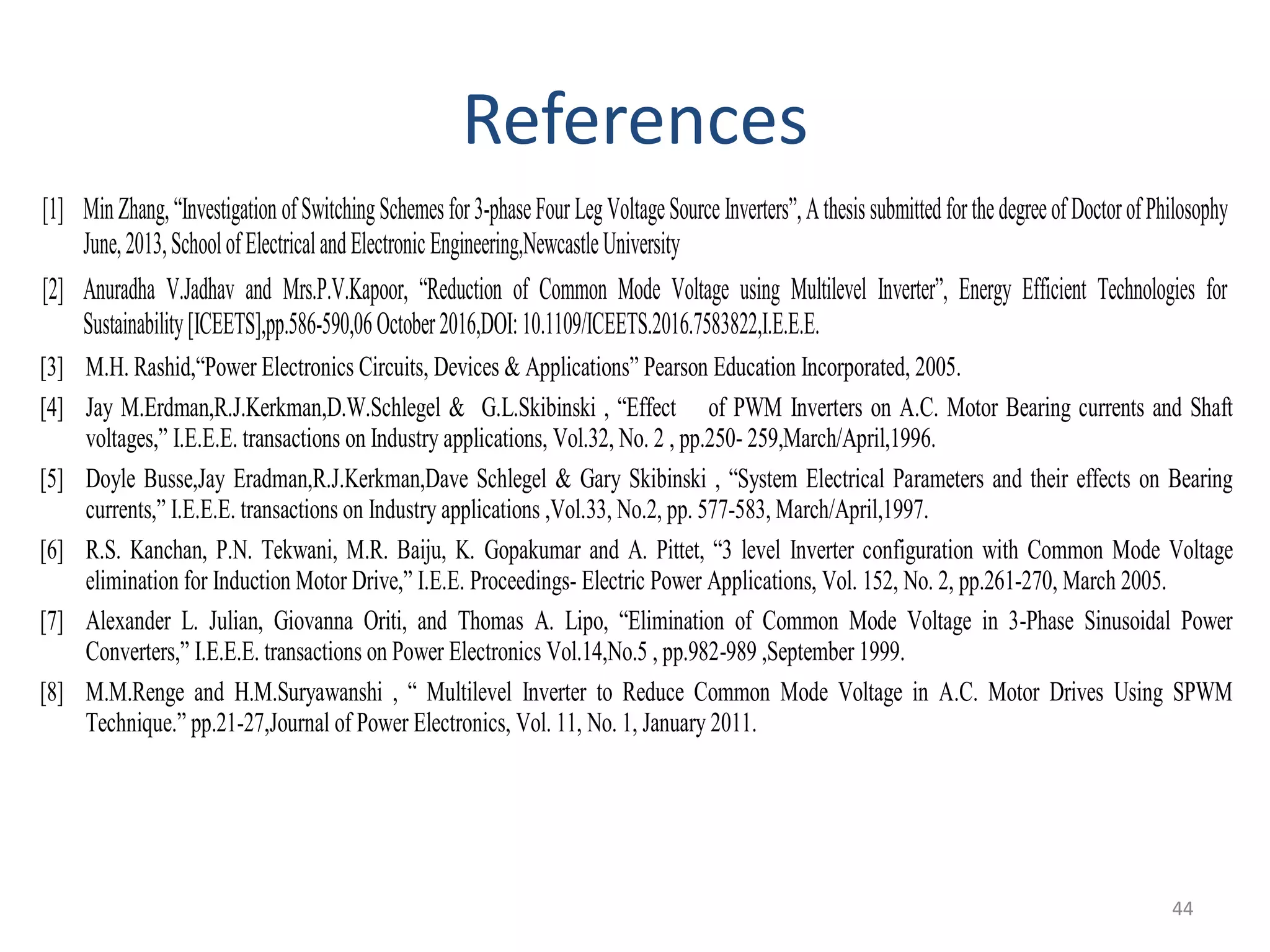 References
[1] MinZhang,“Investigation ofSwitchingSchemesfor3-phaseFour LegVoltageSourceInverters”,Athesissubmittedforthedegreeof DoctorofPhilosophy
June,2013,SchoolofElectricalandElectronicEngineering,NewcastleUniversity
[2] Anuradha V.Jadhav and Mrs.P.V.Kapoor, “Reduction of Common Mode Voltage using Multilevel Inverter”, Energy Efficient Technologies for
Sustainability[ICEETS],pp.586-590,06October2016,DOI:10.1109/ICEETS.2016.7583822,I.E.E.E.
[3] M.H. Rashid,“Power Electronics Circuits, Devices & Applications” Pearson Education Incorporated, 2005.
[4] Jay M.Erdman,R.J.Kerkman,D.W.Schlegel & G.L.Skibinski , “Effect of PWM Inverters on A.C. Motor Bearing currents and Shaft
voltages,” I.E.E.E. transactions on Industry applications, Vol.32, No. 2 , pp.250- 259,March/April,1996.
[5] Doyle Busse,Jay Eradman,R.J.Kerkman,Dave Schlegel & Gary Skibinski , “System Electrical Parameters and their effects on Bearing
currents,” I.E.E.E. transactions on Industry applications ,Vol.33, No.2, pp. 577-583, March/April,1997.
[6] R.S. Kanchan, P.N. Tekwani, M.R. Baiju, K. Gopakumar and A. Pittet, “3 level Inverter configuration with Common Mode Voltage
elimination for Induction Motor Drive,” I.E.E. Proceedings- Electric Power Applications, Vol. 152, No. 2, pp.261-270, March 2005.
[7] Alexander L. Julian, Giovanna Oriti, and Thomas A. Lipo, “Elimination of Common Mode Voltage in 3-Phase Sinusoidal Power
Converters,” I.E.E.E. transactions on Power Electronics Vol.14,No.5 , pp.982-989 ,September 1999.
[8] M.M.Renge and H.M.Suryawanshi , “ Multilevel Inverter to Reduce Common Mode Voltage in A.C. Motor Drives Using SPWM
Technique.” pp.21-27,Journal of Power Electronics, Vol. 11, No. 1, January 2011.
44
 