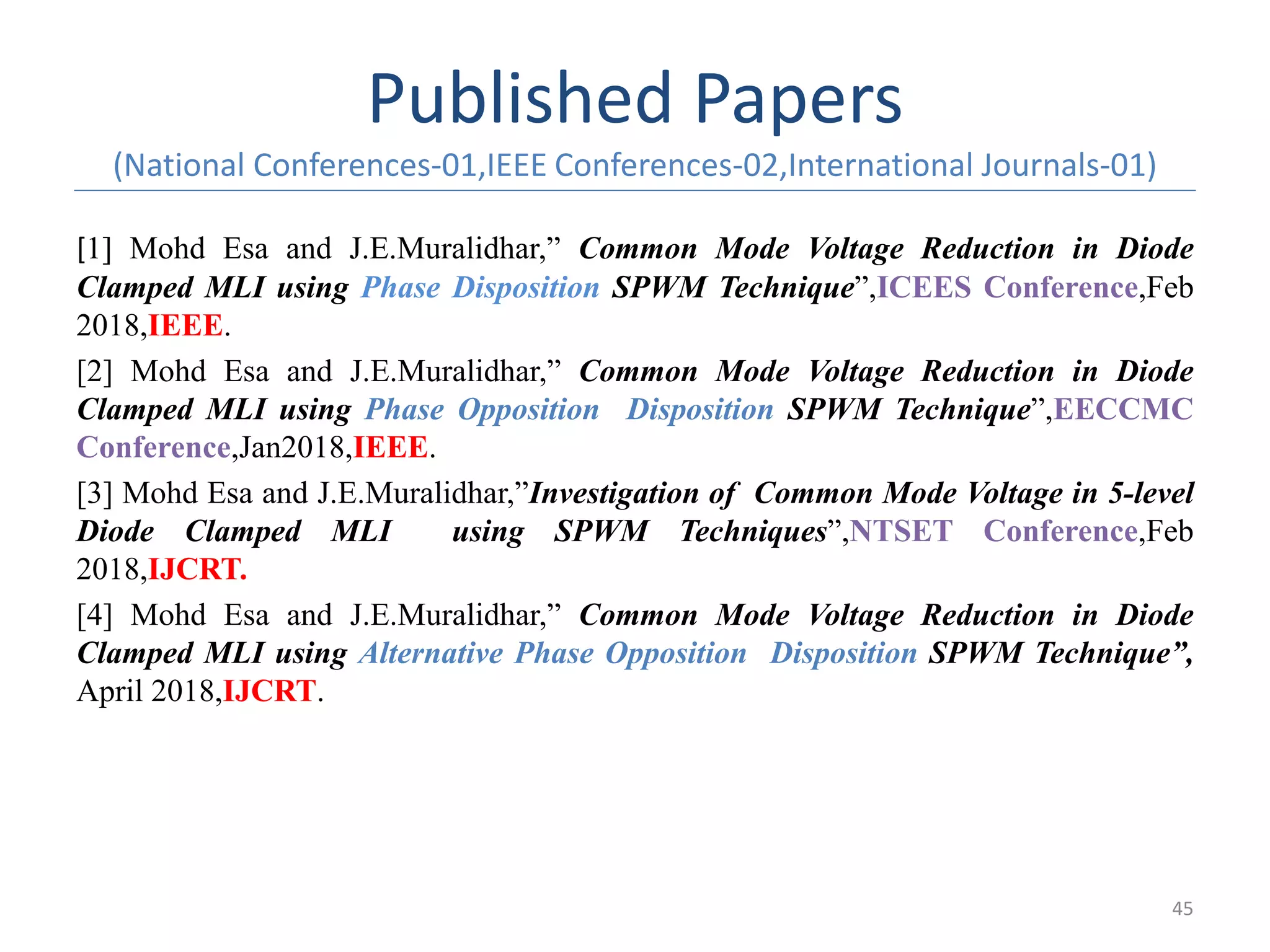 Published Papers
(National Conferences-01,IEEE Conferences-02,International Journals-01)
[1] Mohd Esa and J.E.Muralidhar,” Common Mode Voltage Reduction in Diode
Clamped MLI using Phase Disposition SPWM Technique”,ICEES Conference,Feb
2018,IEEE.
[2] Mohd Esa and J.E.Muralidhar,” Common Mode Voltage Reduction in Diode
Clamped MLI using Phase Opposition Disposition SPWM Technique”,EECCMC
Conference,Jan2018,IEEE.
[3] Mohd Esa and J.E.Muralidhar,”Investigation of Common Mode Voltage in 5-level
Diode Clamped MLI using SPWM Techniques”,NTSET Conference,Feb
2018,IJCRT.
[4] Mohd Esa and J.E.Muralidhar,” Common Mode Voltage Reduction in Diode
Clamped MLI using Alternative Phase Opposition Disposition SPWM Technique”,
April 2018,IJCRT.
45
 