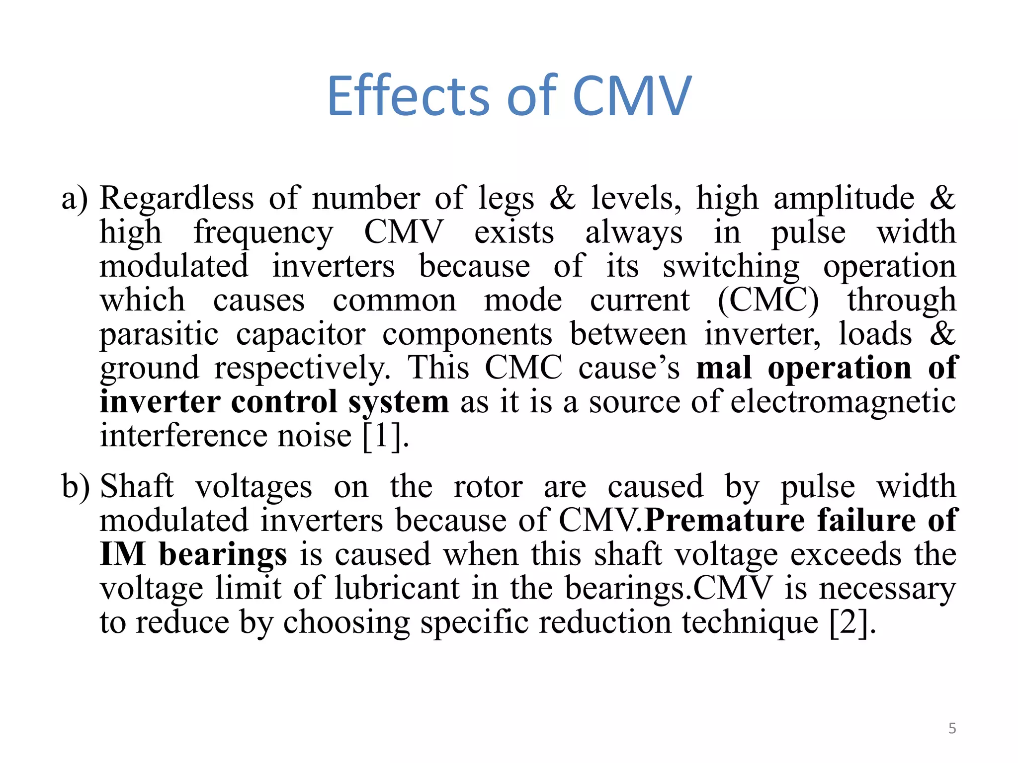 Effects of CMV
a) Regardless of number of legs & levels, high amplitude &
high frequency CMV exists always in pulse width
modulated inverters because of its switching operation
which causes common mode current (CMC) through
parasitic capacitor components between inverter, loads &
ground respectively. This CMC cause’s mal operation of
inverter control system as it is a source of electromagnetic
interference noise [1].
b) Shaft voltages on the rotor are caused by pulse width
modulated inverters because of CMV.Premature failure of
IM bearings is caused when this shaft voltage exceeds the
voltage limit of lubricant in the bearings.CMV is necessary
to reduce by choosing specific reduction technique [2].
5
 