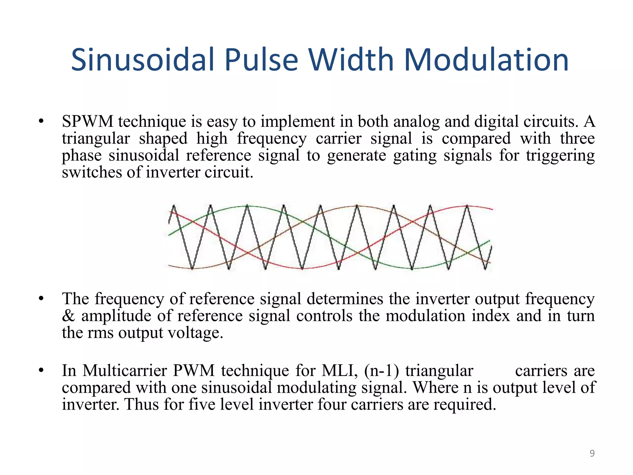 Sinusoidal Pulse Width Modulation
• SPWM technique is easy to implement in both analog and digital circuits. A
triangular shaped high frequency carrier signal is compared with three
phase sinusoidal reference signal to generate gating signals for triggering
switches of inverter circuit.
• The frequency of reference signal determines the inverter output frequency
& amplitude of reference signal controls the modulation index and in turn
the rms output voltage.
• In Multicarrier PWM technique for MLI, (n-1) triangular carriers are
compared with one sinusoidal modulating signal. Where n is output level of
inverter. Thus for five level inverter four carriers are required.
9
 