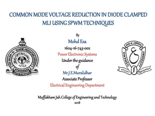 COMMON MODE VOLTAGE REDUCTION IN DIODE CLAMPED
MLI USING SPWM TECHNIQUES
By
MohdEsa
1604-16-743-002
Power ElectronicSystems
Under the guidance
of
Mr.J.E.Muralidhar
AssociateProfessor
ElectricalEngineeringDepartment
MuffakhamJah Collegeof Engineering and Technology
2018
 
