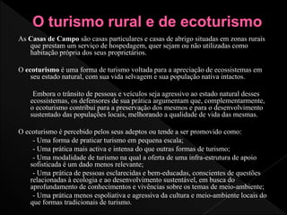 As Casas de Campo são casas particulares e casas de abrigo situadas em zonas rurais
que prestam um serviço de hospedagem, quer sejam ou não utilizadas como
habitação própria dos seus proprietários.
O ecoturismo é uma forma de turismo voltada para a apreciação de ecossistemas em
seu estado natural, com sua vida selvagem e sua população nativa intactos.
Embora o trânsito de pessoas e veículos seja agressivo ao estado natural desses
ecossistemas, os defensores de sua prática argumentam que, complementarmente,
o ecoturismo contribui para a preservação dos mesmos e para o desenvolvimento
sustentado das populações locais, melhorando a qualidade de vida das mesmas.
O ecoturismo é percebido pelos seus adeptos ou tende a ser promovido como:
- Uma forma de praticar turismo em pequena escala;
- Uma prática mais activa e intensa do que outras formas de turismo;
- Uma modalidade de turismo na qual a oferta de uma infra-estrutura de apoio
sofisticada é um dado menos relevante;
- Uma prática de pessoas esclarecidas e bem-educadas, conscientes de questões
relacionadas à ecologia e ao desenvolvimento sustentável, em busca do
aprofundamento de conhecimentos e vivências sobre os temas de meio-ambiente;
- Uma prática menos espoliativa e agressiva da cultura e meio-ambiente locais do
que formas tradicionais de turismo.
 