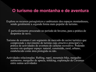 Explora os recursos paisagísticos e ambientais dos espaços montanhosos,
sendo geralmente a segunda forma mais popular de turismo.
É particularmente procurado no período de Inverno, para a prática de
desportos de neve.
Turismo de aventura é um segmento de mercado do sector turístico que
compreende o movimento de turistas cujo atractivo principal é a
prática de actividades de aventura de carácter recreativo. Podendo
ocorrer em qualquer espaço: natural, construído, rural, urbano,
estabelecido como área protegida ou não.
Actividades relacionadas: Rafting, rapel, mountain bike, mergulho
autónomo, mergulho de apneia, trekking, exploração de Cavernas
entre outras actividades
 