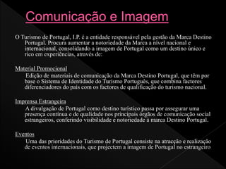 O Turismo de Portugal, I.P. é a entidade responsável pela gestão da Marca Destino
Portugal. Procura aumentar a notoriedade da Marca a nível nacional e
internacional, consolidando a imagem de Portugal como um destino único e
rico em experiências, através de:
Material Promocional
Edição de materiais de comunicação da Marca Destino Portugal, que têm por
base o Sistema de Identidade do Turismo Português, que combina factores
diferenciadores do país com os factores de qualificação do turismo nacional.
Imprensa Estrangeira
A divulgação de Portugal como destino turístico passa por assegurar uma
presença contínua e de qualidade nos principais órgãos de comunicação social
estrangeiros, conferindo visibilidade e notoriedade à marca Destino Portugal.
Eventos
Uma das prioridades do Turismo de Portugal consiste na atracção e realização
de eventos internacionais, que projectem a imagem de Portugal no estrangeiro
 