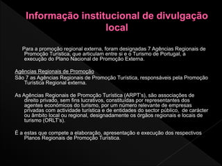 Para a promoção regional externa, foram designadas 7 Agências Regionais de
Promoção Turística, que articulam entre si e o Turismo de Portugal, a
execução do Plano Nacional de Promoção Externa.
Agências Regionais de Promoção
São 7 as Agências Regionais de Promoção Turística, responsáveis pela Promoção
Turística Regional externa.
As Agências Regionais de Promoção Turística (ARPT’s), são associações de
direito privado, sem fins lucrativos, constituídas por representantes dos
agentes económicos do turismo, por um número relevante de empresas
privadas com actividade turística e de entidades do sector público, de carácter
ou âmbito local ou regional, designadamente os órgãos regionais e locais de
turismo (ORLT’s).
É a estas que compete a elaboração, apresentação e execução dos respectivos
Planos Regionais de Promoção Turística.
 